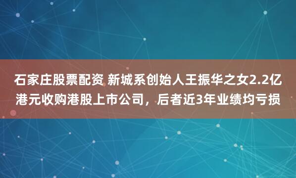 石家庄股票配资 新城系创始人王振华之女2.2亿港元收购港股上市公司，后者近3年业绩均亏损