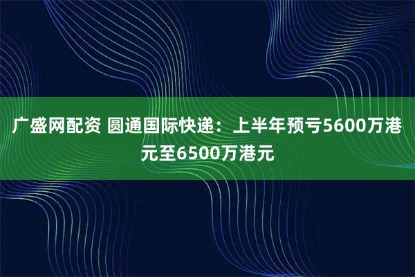 广盛网配资 圆通国际快递：上半年预亏5600万港元至6500万港元