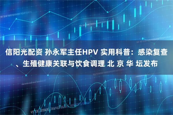信阳光配资 孙永军主任HPV 实用科普：感染复查、生殖健康关联与饮食调理 北 京 华 坛发布