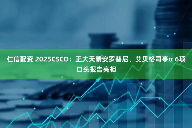 仁信配资 2025CSCO：正大天晴安罗替尼、艾贝格司亭α 6项口头报告亮相