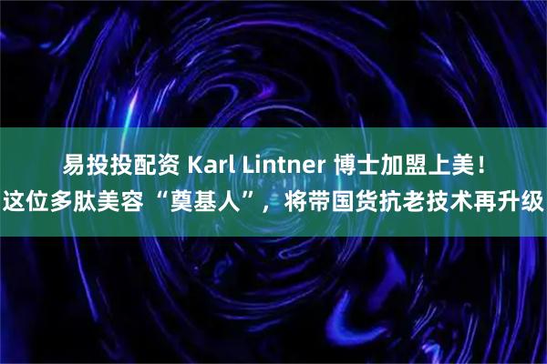 易投投配资 Karl Lintner 博士加盟上美！这位多肽美容 “奠基人”，将带国货抗老技术再升级