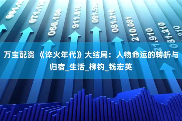 万宝配资 《淬火年代》大结局：人物命运的转折与归宿_生活_柳钧_钱宏英
