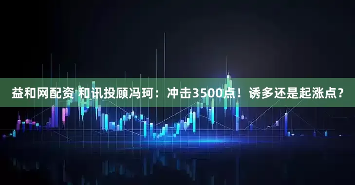 益和网配资 和讯投顾冯珂：冲击3500点！诱多还是起涨点？