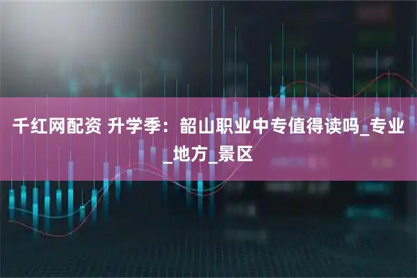 千红网配资 升学季：韶山职业中专值得读吗_专业_地方_景区
