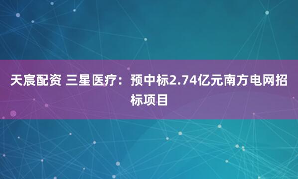 天宸配资 三星医疗：预中标2.74亿元南方电网招标项目