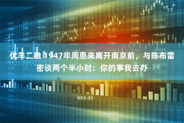 优羊二融 1947年周恩来离开南京前，与陈布雷密谈两个半小时：你的事我去办
