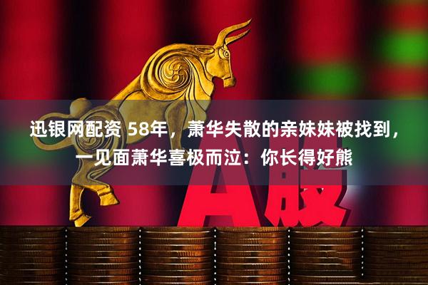 迅银网配资 58年，萧华失散的亲妹妹被找到，一见面萧华喜极而泣：你长得好熊