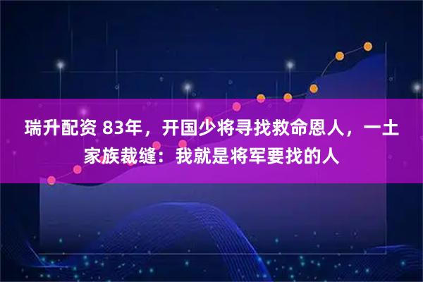 瑞升配资 83年，开国少将寻找救命恩人，一土家族裁缝：我就是将军要找的人