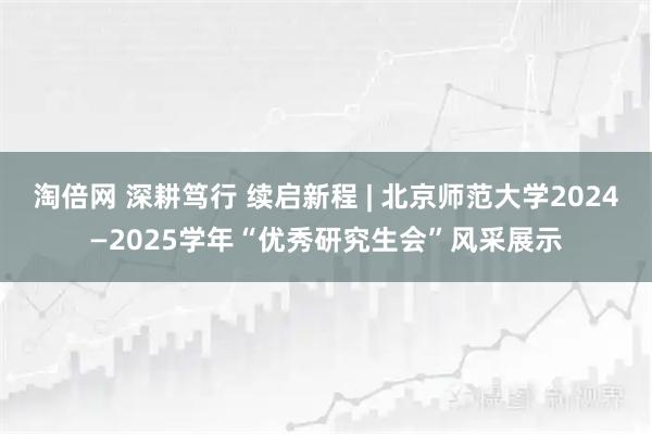 淘倍网 深耕笃行 续启新程 | 北京师范大学2024—2025学年“优秀研究生会”风采展示