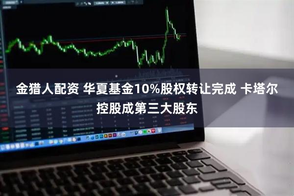 金猎人配资 华夏基金10%股权转让完成 卡塔尔控股成第三大股东