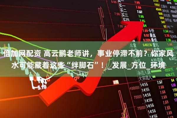 倍加网配资 高云鹏老师讲，事业停滞不前？你家风水可能藏着这些“绊脚石”！_发展_方位_环境