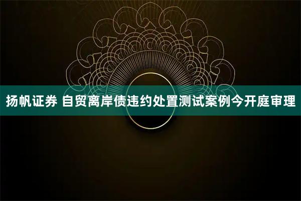 扬帆证券 自贸离岸债违约处置测试案例今开庭审理