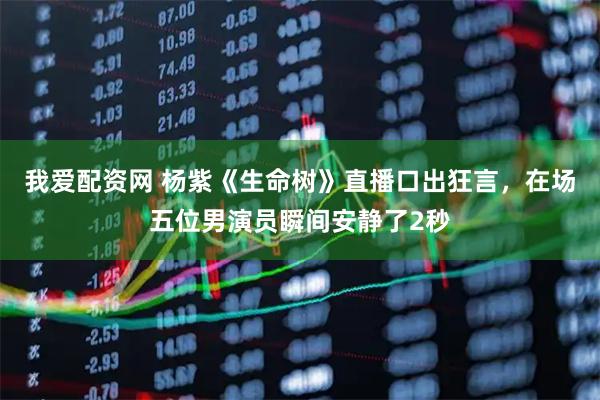 我爱配资网 杨紫《生命树》直播口出狂言，在场五位男演员瞬间安静了2秒