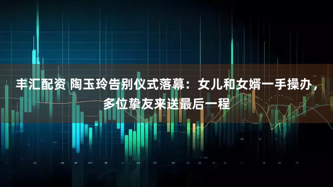 丰汇配资 陶玉玲告别仪式落幕：女儿和女婿一手操办，多位挚友来送最后一程